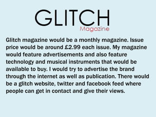 Glitch magazine would be a monthly magazine. Issue
price would be around £2.99 each issue. My magazine
would feature advertisements and also feature
technology and musical instruments that would be
available to buy. I would try to advertise the brand
through the internet as well as publication. There would
be a glitch website, twitter and facebook feed where
people can get in contact and give their views.

 