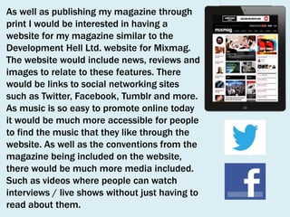 As well as publishing my magazine through
print I would be interested in having a
website for my magazine similar to the
Development Hell Ltd. website for Mixmag.
The website would include news, reviews and
images to relate to these features. There
would be links to social networking sites
such as Twitter, Facebook, Tumblr and more.
As music is so easy to promote online today
it would be much more accessible for people
to find the music that they like through the
website. As well as the conventions from the
magazine being included on the website,
there would be much more media included.
Such as videos where people can watch
interviews / live shows without just having to
read about them.

 