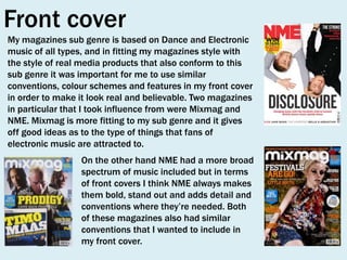 Front cover
My magazines sub genre is based on Dance and Electronic
music of all types, and in fitting my magazines style with
the style of real media products that also conform to this
sub genre it was important for me to use similar
conventions, colour schemes and features in my front cover
in order to make it look real and believable. Two magazines
in particular that I took influence from were Mixmag and
NME. Mixmag is more fitting to my sub genre and it gives
off good ideas as to the type of things that fans of
electronic music are attracted to.
On the other hand NME had a more broad
spectrum of music included but in terms
of front covers I think NME always makes
them bold, stand out and adds detail and
conventions where they’re needed. Both
of these magazines also had similar
conventions that I wanted to include in
my front cover.

 