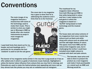 Conventions
The main image of my
magazine features a
musical duo with some of
the technology used to
make their music. This is
similar to what you might
see in Mixmag or NME as
bands often use musical
instruments as props in
main images for
magazines.
I used bold fonts that stand out for my
header and sub headings and in
particular for my strapline the font
‘clubland’ is used to suit the sub genre.

The cover star in my magazine
has a gaze to show that he is
addressing the audience and it
hints that he is the frontman.

The masthead for my
magazine takes influence
from both Mixmag and NME in
that while being bold in colour
and font, it also relates to the
sub genre in which the
magazine is based on –
‘GLITCH’ being based on both
technology and the musical
genre.
The house style and colour scheme of
my magazines front cover mainly has
colours such as black and white
along with colours such as yellow and
red that add slight dashes of colour.
This spans more from NME and the
colours that magazine uses, but in
challenging this further I could have
included more bright colours to
contrast with dark and pale colours.

The banner of my magazine works similar in the way that a pug would as it has an
offer added onto it which is a guide of electronic music festivals. Highlighted in
yellow the banner takes influence from colours that you may find in mixmag, and
Polaroids are used to make the festival photos look appealing and more real as
they almost look like photos you may see on websites such as instagram.

The barcode, issue price and
date is there to present the
product as a real magazine
and make it look purchasable
on a stand such as NME and
Mixmag would be.

 
