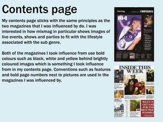 Contents page
My contents page sticks with the same principles as the
two magazines that I was influenced by do. I was
interested in how mixmag in particular shows images of
live events, shows and parties to fit with the lifestyle
associated with the sub genre.
Both of the magazines I took influence from use bold
colours such as black, white and yellow behind brightly
coloured images which is something I took influence
from in my contents page. Conventions such as features
and bold page numbers next to pictures are used in the
magazines I was influenced by.

 