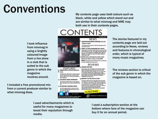 Conventions
I took influence
from mixmag in
using a brightly
coloured image
from a live show
in a club that is
suited to the sub
genre in which the
magazine
revolves around.

My contents page uses bold colours such as
black, white and yellow which stand out and
are similar to what mixmag and NME may
both use in their contents pages.

The stories featured in my
contents page are laid out
according to News, reviews
and features in chronological
order, which is typical of
many music magazines.

The reviews section is critical
of the sub genre in which the
magazine is based on.

I included a free promotional mix
from a current producer similar to
what mixmag does.
I used advertisements which is
useful for many magazines to
boost their reputation through
media.

I used a subscription section at the
bottom where fans of the magazine can
buy it for an annual period.

 