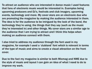 To attract an audience who are interested in dance music I used features
that fans of electronic music would be interested in. Examples being
upcoming producers and DJ’s, festivals and club imagery, upcoming
events, technology and more. My cover stars are an electronic duo who
are promoting the magazine by making the audience interested in them.
The idea is for the audience to be intrigued by the look of the band, the
technology they’re using, the things that they say (such as the music
they’re interested in) and other things. My cover stars are a similar age to
the audience that I am trying to attract and I think this helps when
making an audience connect with them.
I also tried to address my audience through the font used in my
magazine, for example I used a ‘clubland’ font which is relevant in terms
of the type of music and aims to create a visual attraction on the front
cover.
Due to the fact my magazine is similar to both Mixmag and NME due to
the style of music and layout I can gain an idea of what I need to do to
improve my work.

 