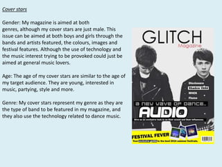 Cover stars

Gender: My magazine is aimed at both
genres, although my cover stars are just male. This
issue can be aimed at both boys and girls through the
bands and artists featured, the colours, images and
festival features. Although the use of technology and
the music interest trying to be provoked could just be
aimed at general music lovers.
Age: The age of my cover stars are similar to the age of
my target audience. They are young, interested in
music, partying, style and more.
Genre: My cover stars represent my genre as they are
the type of band to be featured in my magazine, and
they also use the technology related to dance music.

 