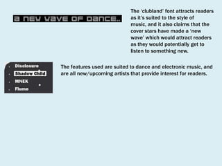 The ‘clubland’ font attracts readers
as it’s suited to the style of
music, and it also claims that the
cover stars have made a ‘new
wave’ which would attract readers
as they would potentially get to
listen to something new.
The features used are suited to dance and electronic music, and
are all new/upcoming artists that provide interest for readers.

 