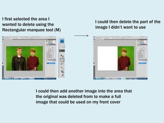 I first selected the area I
wanted to delete using the
Rectangular marquee tool (M)

I could then delete the part of the
image I didn’t want to use

I could then add another image into the area that
the original was deleted from to make a full
image that could be used on my front cover

 