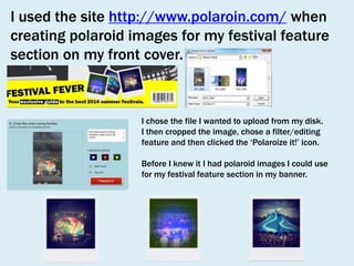 I used the site http://www.polaroin.com/ when
creating polaroid images for my festival feature
section on my front cover.

I chose the file I wanted to upload from my disk.
I then cropped the image, chose a filter/editing
feature and then clicked the ‘Polaroize it!’ icon.
Before I knew it I had polaroid images I could use
for my festival feature section in my banner.

 