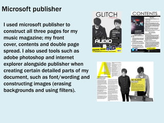 Microsoft publisher
I used microsoft publisher to
construct all three pages for my
music magazine; my front
cover, contents and double page
spread. I also used tools such as
adobe photoshop and internet
explorer alongside publisher when
creating certain detailed parts of my
document, such as font/wording and
constructing images (erasing
backgrounds and using filters).

 