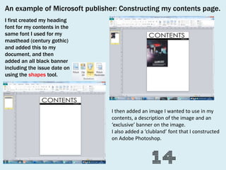 An example of Microsoft publisher: Constructing my contents page.
I first created my heading
font for my contents in the
same font I used for my
masthead (century gothic)
and added this to my
document, and then
added an all black banner
including the issue date on
using the shapes tool.

I then added an image I wanted to use in my
contents, a description of the image and an
‘exclusive’ banner on the image.
I also added a ‘clubland’ font that I constructed
on Adobe Photoshop.

 