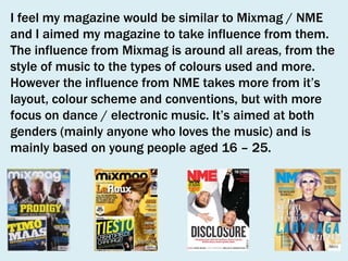 I feel my magazine would be similar to Mixmag / NME
and I aimed my magazine to take influence from them.
The influence from Mixmag is around all areas, from the
style of music to the types of colours used and more.
However the influence from NME takes more from it’s
layout, colour scheme and conventions, but with more
focus on dance / electronic music. It’s aimed at both
genders (mainly anyone who loves the music) and is
mainly based on young people aged 16 – 25.

 