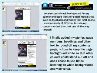 I constructed a black background for my
banner and used icons for social media sites
such as facebook and twitter that I got online.
I used a variety of different texts in my
contents rather than just one all the way
through.

I finally added my stories, page
numbers, headings and other
text to round off my contents
page, I chose to keep the page
background white so that other
colours could stand out off of it
and I chose to use black
lettering on white backgrounds
and vice versa.

 