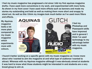 I feel my music magazine has progressed a lot since I did my first aquinas magazine
drafts. I have used more conventions in my work, and experimented with more fonts.
As shown in my front cover I have used more effects such as banners and made my
stories my outstanding and bold as well as making them more short and snappy to
stand out. As well as this I think my images look much better as I’ve used more filters
and effects.
My Aquinas
magazine
looks a lot
more plain
compared to
my music
magazine
which
experiments
more with
colours.

I feel my
Photoshop and
Powerpoint skills
have improved
and in general I
think I’ve used
technology to my
advantage better
with my music
magazine.

I found it better working on a specific genre with my music magazine as I knew more
about who I wanted to aim the magazine at and what type of audience I wanted to
attract. Whereas with my Aquinas magazine although it was obviously aimed at students
it was hard to know what those students might be interested in and students are a very
broad group to aim at.

 