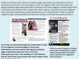 Similar to my front covers I think my contents page construction has improved in terms of
using fonts and colours to my advantage to make my magazine look more interesting. My
Aquinas contents page looks quite plain in contrast to my music magazine contents page which
I think looks more informal and is suited more with it’s genre. I also think my music magazine
looks more like something you would actually pick up in a shop whereas I think my Aquinas
magazine looks a bit less professional and more amateur and needs more work put into it.

One thing I’ve learned through the construction of both
of my magazine contents pages is to put less
information and more stories. My Aquinas contents
page in particular seems to have a lot more
information put into it and rambles on a bit whereas
shorter points and more stories will make readers want

I think my music magazine contents
takes better consideration of social
media using facebook and twitter
icons to promote the magazine’s
online presence.

 