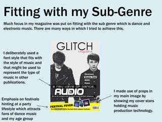 Fitting with my Sub-Genre
Much focus in my magazine was put on fitting with the sub genre which is dance and
electronic music. There are many ways in which I tried to achieve this.

I deliberately used a
font style that fits with
the style of music and
that might be used to
represent the type of
music in other
publications.

Emphasis on festivals
hinting at a party
lifestyle which attracts
fans of dance music
and my age group

I made use of props in
my main image by
showing my cover stars
holding music
production technology.

 