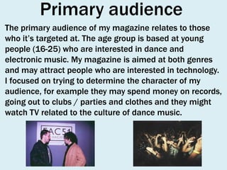 Primary audience
The primary audience of my magazine relates to those
who it’s targeted at. The age group is based at young
people (16-25) who are interested in dance and
electronic music. My magazine is aimed at both genres
and may attract people who are interested in technology.
I focused on trying to determine the character of my
audience, for example they may spend money on records,
going out to clubs / parties and clothes and they might
watch TV related to the culture of dance music.

 
