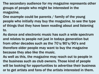 The secondary audience for my magazine represents other
groups of people who might be interested in the
magazine.
One example could be parents / family of the young
people who initially may buy the magazine, to see the type
of things that they have been reading about and listening
to.
As dance and electronic music has such a wide spectrum
and relates to people not just in todays generation but
from other decades such as the 70’s/80’s/90’s and
therefore older people may want to buy the magazine
because they also like the music.
As well as this, the magazine may reach out to people in
the business such as club owners. Those kind of people
will be looking for opportunities to advertise their business
or to get artists and fans of the artists interested in them.

 