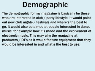 Demographic
The demographic for my magazine is basically be those
who are interested in club / party lifestyle. It would point
out new club nights / festivals and where’s the best to
go. It would also be aimed at people interested in dance
music. for example how it’s made and the evolvement of
electronic music. This may aim the magazine at
producers / DJ’s as it would feature equipment that they
would be interested in and what’s the best to use.

 