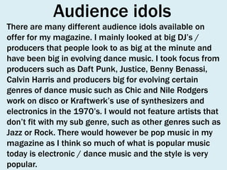 Audience idols
There are many different audience idols available on
offer for my magazine. I mainly looked at big DJ’s /
producers that people look to as big at the minute and
have been big in evolving dance music. I took focus from
producers such as Daft Punk, Justice, Benny Benassi,
Calvin Harris and producers big for evolving certain
genres of dance music such as Chic and Nile Rodgers
work on disco or Kraftwerk’s use of synthesizers and
electronics in the 1970’s. I would not feature artists that
don’t fit with my sub genre, such as other genres such as
Jazz or Rock. There would however be pop music in my
magazine as I think so much of what is popular music
today is electronic / dance music and the style is very
popular.

 