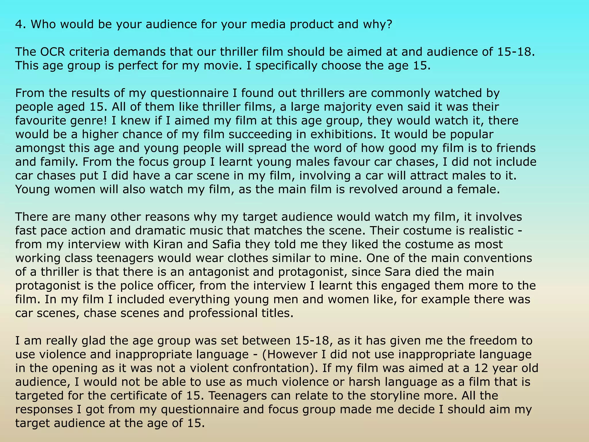 4. Who would be your audience for your media product and why? The OCR criteria demands that our thriller film should be aimed at and audience of 15-18. This age group is perfect for my movie. I specifically choose the age 15.From the results of my questionnaire I found out thrillers are commonly watched by people aged 15. All of them like thriller films, a large majority even said it was their favourite genre! I knew if I aimed my film at this age group, they would watch it, there would be a higher chance of my film succeeding in exhibitions. It would be popular amongst this age and young people will spread the word of how good my film is to friends and family. From the focus group I learnt young males favour car chases, I did not include car chases put I did have a car scene in my film, involving a car will attract males to it. Young women will also watch my film, as the main film is revolved around a female.There are many other reasons why my target audience would watch my film, it involves fast pace action and dramatic music that matches the scene. Their costume is realistic - from my interview with Kiran and Safia they told me they liked the costume as most working class teenagers would wear clothes similar to mine. One of the main conventions of a thriller is that there is an antagonist and protagonist, since Sara died the main protagonist is the police officer, from the interview I learnt this engaged them more to the film. In my film I included everything young men and women like, for example there was car scenes, chase scenes and professional titles.I am really glad the age group was set between 15-18, as it has given me the freedom to use violence and inappropriate language - (However I did not use inappropriate language in the opening as it was not a violent confrontation). If my film was aimed at a 12 year old audience, I would not be able to use as much violence or harsh language as a film that is targeted for the certificate of 15. Teenagers can relate to the storyline more. All the responses I got from my questionnaire and focus group made me decide I should aim my target audience at the age of 15.