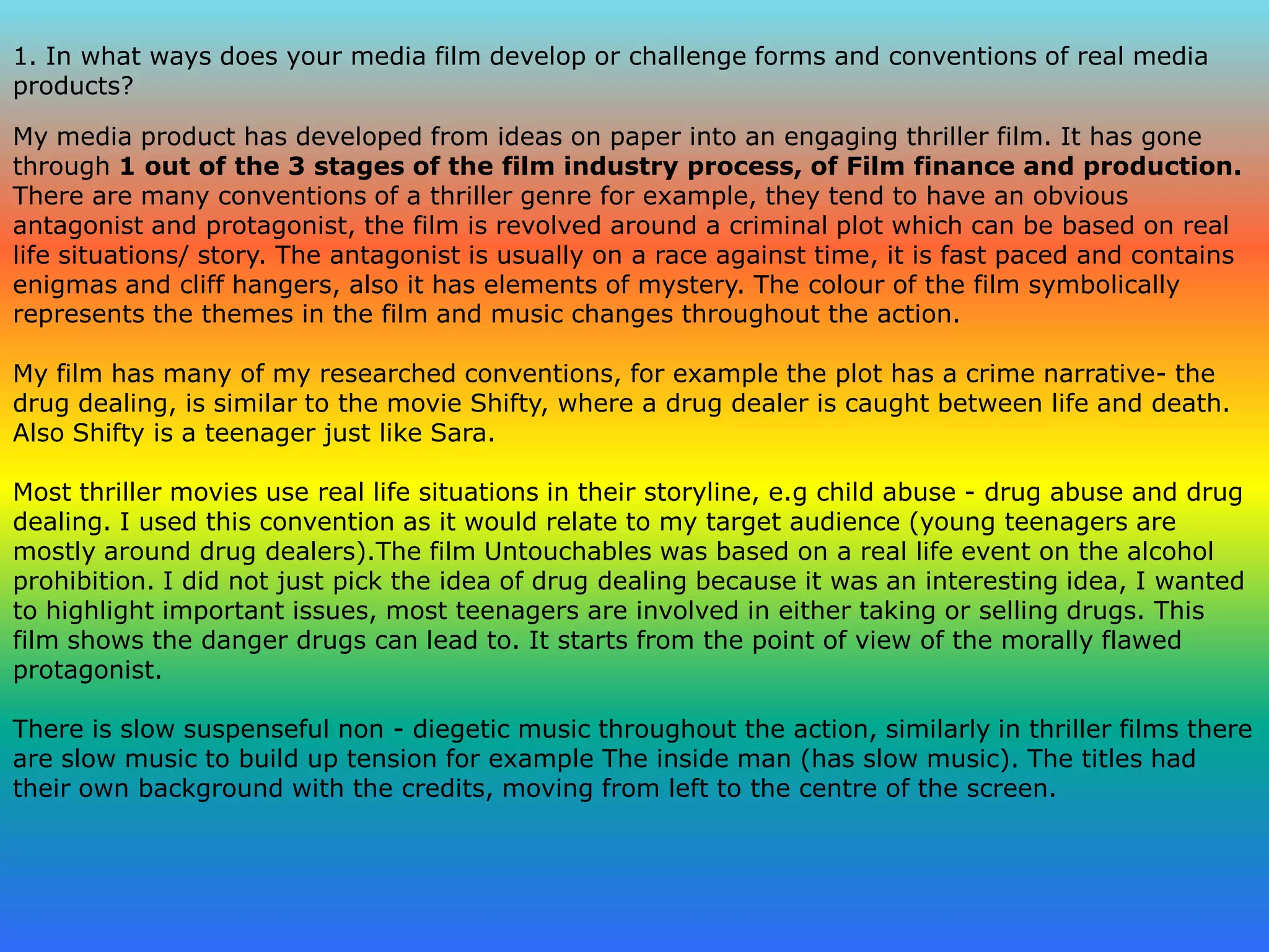 1. In what ways does your media film develop or challenge forms and conventions of real media products?My media product has developed from ideas on paper into an engaging thriller film. It has gone through 1 out of the 3 stages of the film industry process, of Film finance and production.There are many conventions of a thriller genre for example, they tend to have an obvious antagonist and protagonist, the film is revolved around a criminal plot which can be based on real life situations/ story. The antagonist is usually on a race against time, it is fast paced and contains enigmas and cliff hangers, also it has elements of mystery. The colour of the film symbolically represents the themes in the film and music changes throughout the action.My film has many of my researched conventions, for example the plot has a crime narrative- the drug dealing, is similar to the movie Shifty, where a drug dealer is caught between life and death. Also Shifty is a teenager just like Sara.Most thriller movies use real life situations in their storyline, e.g child abuse - drug abuse and drug dealing. I used this convention as it would relate to my target audience (young teenagers are mostly around drug dealers).The film Untouchables was based on a real life event on the alcohol prohibition. I did not just pick the idea of drug dealing because it was an interesting idea, I wanted to highlight important issues, most teenagers are involved in either taking or selling drugs. This film shows the danger drugs can lead to. It starts from the point of view of the morally flawed protagonist.There is slow suspenseful non - diegetic music throughout the action, similarly in thriller films there are slow music to build up tension for example The inside man (has slow music). The titles had their own background with the credits, moving from left to the centre of the screen.