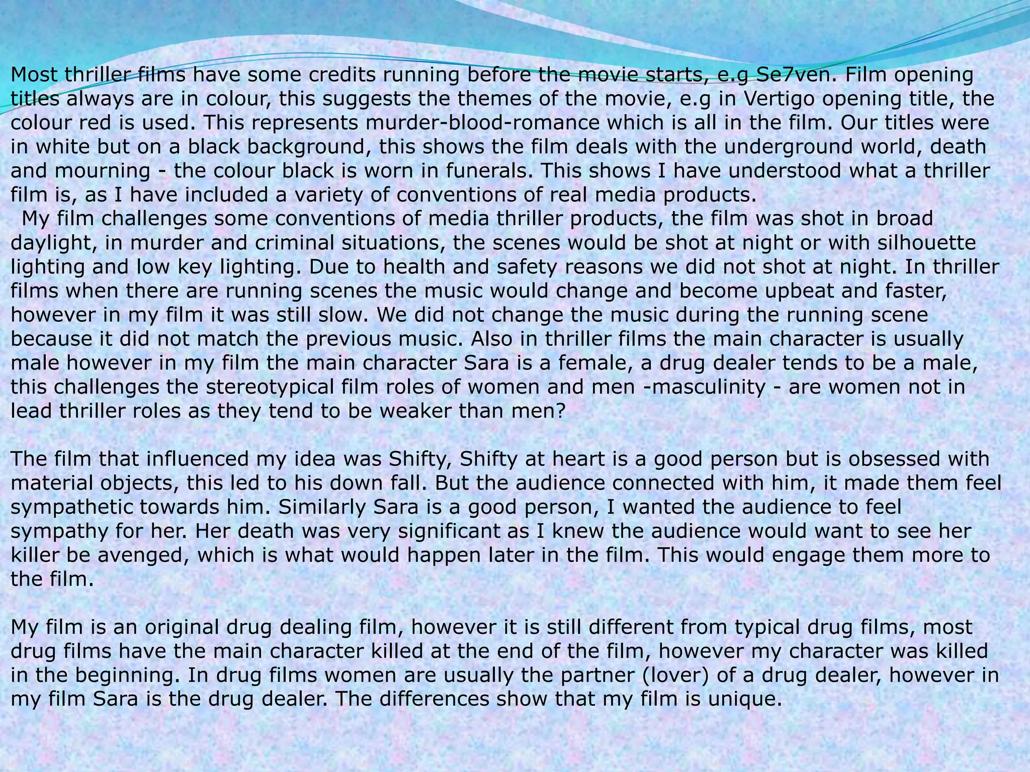 Most thriller films have some credits running before the movie starts, e.g Se7ven. Film opening titles always are in colour, this suggests the themes of the movie, e.g in Vertigo opening title, the colour red is used. This represents murder-blood-romance which is all in the film. Our titles were in white but on a black background, this shows the film deals with the underground world, death and mourning - the colour black is worn in funerals. This shows I have understood what a thriller film is, as I have included a variety of conventions of real media products.My film challenges some conventions of media thriller products, the film was shot in broad daylight, in murder and criminal situations, the scenes would be shot at night or with silhouette lighting and low key lighting. Due to health and safety reasons we did not shot at night. In thriller films when there are running scenes the music would change and become upbeat and faster, however in my film it was still slow. We did not change the music during the running scene because it did not match the previous music. Also in thriller films the main character is usually male however in my film the main character Sara is a female, a drug dealer tends to be a male, this challenges the stereotypical film roles of women and men -masculinity - are women not in lead thriller roles as they tend to be weaker than men?The film that influenced my idea was Shifty, Shifty at heart is a good person but is obsessed with material objects, this led to his down fall. But the audience connected with him, it made them feel sympathetic towards him. Similarly Sara is a good person, I wanted the audience to feel sympathy for her. Her death was very significant as I knew the audience would want to see her killer be avenged, which is what would happen later in the film. This would engage them more to the film.My film is an original drug dealing film, however it is still different from typical drug films, most drug films have the main character killed at the end of the film, however my character was killed in the beginning. In drug films women are usually the partner (lover) of a drug dealer, however in my film Sara is the drug dealer. The differences show that my film is unique.