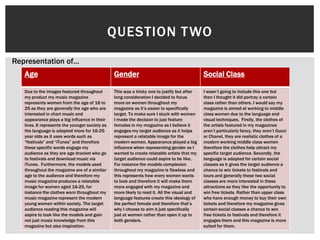 QUESTION TWO
Age Gender Social Class
Due to the images featured throughout
my product my music magazine
represents women from the age of 16 to
25 as they are generally the age who are
interested in chart music and
appearance plays a big influence in their
lives. It represents the younger society as
the language is adapted more for 16-25
year olds as it uses words such as
“festivals” and “iTunes” and therefore
these specific words engage my
audience as they are age bracket who go
to festivals and download music via
iTunes. Furthermore, the models used
throughout the magazine are of a similar
age to the audience and therefore my
music magazine produces a relatable
image for women aged 16-25, for
instance the clothes worn throughout my
music magazine represent the modern
young women within society. The target
audience reading this magazine will
aspire to look like the models and gain
not just music knowledge from this
magazine but also inspiration.
This was a tricky one to justify but after
long consideration I decided to focus
more on women throughout my
magazine as it’s easier to specifically
target. To make sure I stuck with women
I made the decision to just feature
females in my magazine as I believe it
engages my target audience as it helps
represent a relatable image for the
modern women. Appearance played a big
influence when representing gender as I
wanted to create relatable artists that my
target audience could aspire to be like.
For instance the models complexion
throughout my magazine is flawless and
this represents how every women wants
to look and therefore it will make them
more engaged with my magazine and
more likely to read it. All the visual and
language features create this ideology of
the perfect female and therefore that’s
why I choose to aim it just specifically
just at women rather than open it up to
both genders.
I wasn’t going to include this one but
then I thought it did portray a certain
class rather than others. I would say my
magazine is aimed at working to middle
class women due to the language and
visual techniques. Firstly, the clothes of
the artists featured in my magazines
aren’t particularly fancy, they aren’t Gucci
or Chanel, they are realistic clothes of a
modern working middle class women
therefore the clothes help attract my
specific target audience. Secondly, the
language is adapted for certain social
classes as it gives the target audience a
chance to win tickets to festivals and
tours and generally these two social
classes are more interested in these
attractions as they like the opportunity to
win free tickets. Rather than upper class
who have enough money to buy their own
tickets and therefore my magazine gives
certain social classes a chance to win
free tickets to festivals and therefore it
engages them and this magazine is more
suited for them.
Representation of…
 