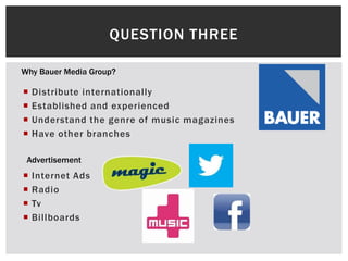  Distribute internationally
 Established and experienced
 Understand the genre of music magazines
 Have other branches
QUESTION THREE
Why Bauer Media Group?
Advertisement
 Internet Ads
 Radio
 Tv
 Billboards
 