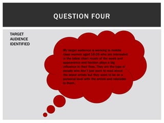 QUESTION FOUR
My target audience is working to middle
class women aged 16-25 who are interested
in the latest chart music of the week and
appearance and fashion plays a big
influence in their lives. They are the type of
people who don’t just want to read about
the latest artists but they want to be on a
personal level with the artists and relatable
to them.
TARGET
AUDIENCE
IDENTIFIED
 