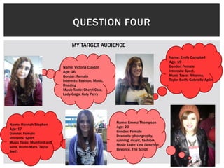 QUESTION FOUR
MY TARGET AUDIENCE
Name: Victoria Clayton
Age: 16
Gender: Female
Interests: Fashion, Music,
Reading
Music Taste: Cheryl Cole,
Lady Gaga, Katy Perry
Name: Emily Campbell
Age: 19
Gender: Female
Interests: Sport,
Music Taste: Rihanna,
Taylor Swift, Gabrielle Aplin
Name: Emma Thompson
Age: 20
Gender: Female
Interests: photography,
running, music, fashion
Music Taste: One Direction,
Beyonce, The Script
Name: Hannah Stephen
Age: 17
Gender: Female
Interests: Sport,
Music Taste: Mumford and
sons, Bruno Mars, Taylor
Swift
 