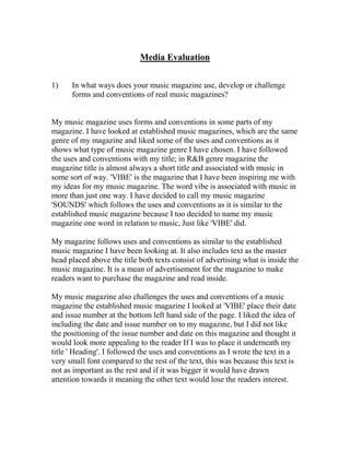 Media Evaluation
1) In what ways does your music magazine use, develop or challenge
forms and conventions of real music magazines?
My music magazine uses forms and conventions in some parts of my
magazine. I have looked at established music magazines, which are the same
genre of my magazine and liked some of the uses and conventions as it
shows what type of music magazine genre I have chosen. I have followed
the uses and conventions with my title; in R&B genre magazine the
magazine title is almost always a short title and associated with music in
some sort of way. 'VIBE' is the magazine that I have been inspiring me with
my ideas for my music magazine. The word vibe is associated with music in
more than just one way. I have decided to call my music magazine
'SOUNDS' which follows the uses and conventions as it is similar to the
established music magazine because I too decided to name my music
magazine one word in relation to music, Just like 'VIBE' did.
My magazine follows uses and conventions as similar to the established
music magazine I have been looking at. It also includes text as the master
head placed above the title both texts consist of advertising what is inside the
music magazine. It is a mean of advertisement for the magazine to make
readers want to purchase the magazine and read inside.
My music magazine also challenges the uses and conventions of a music
magazine the established music magazine I looked at 'VIBE' place their date
and issue number at the bottom left hand side of the page. I liked the idea of
including the date and issue number on to my magazine, but I did not like
the positioning of the issue number and date on this magazine and thought it
would look more appealing to the reader If I was to place it underneath my
title ' Heading'. I followed the uses and conventions as I wrote the text in a
very small font compared to the rest of the text, this was because this text is
not as important as the rest and if it was bigger it would have drawn
attention towards it meaning the other text would lose the readers interest.
 