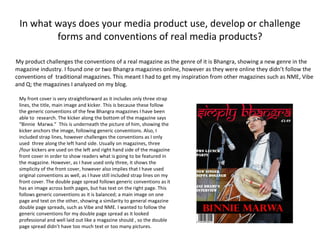 In what ways does your media product use, develop or challenge forms and conventions of real media products? My product challenges the conventions of a real magazine as the genre of it is Bhangra, showing a new genre in the magazine industry. I found one or two Bhangra magazines online, however as they were online they didn’t follow the conventions of  traditional magazines. This meant I had to get my inspiration from other magazines such as NME, Vibe and Q; the magazines I analyzed on my blog. My front cover is very straightforward as it includes only three strap lines, the title, main image and kicker. This is because these follow the generic conventions of the few Bhangra magazines I have been able to  research. The kicker along the bottom of the magazine says “Binnie  Marwa.”  This is underneath the picture of him, showing the kicker anchors the image, following generic conventions. Also, I included strap lines, however challenges the conventions as I only used  three along the left hand side. Usually on magazines, three /four kickers are used on the left and right hand side of the magazine front cover in order to show readers what is going to be featured in the magazine. However, as I have used only three, it shows the simplicity of the front cover, however also implies that I have used original conventions as well, as I have still included strap lines on my front cover. The double page spread follows generic conventions as it has an image across both pages, but has text on the right page. This follows generic conventions as it is balanced; a main image on one page and text on the other, showing a similarity to general magazine double page spreads, such as Vibe and NME. I wanted to follow the generic conventions for my double page spread as it looked professional and well laid out like a magazine should , so the double page spread didn’t have too much text or too many pictures. 