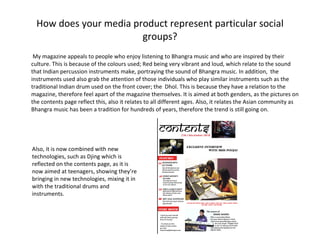 How does your media product represent particular social groups? My magazine appeals to people who enjoy listening to Bhangra music and who are inspired by their culture. This is because of the colours used; Red being very vibrant and loud, which relate to the sound that Indian percussion instruments make, portraying the sound of Bhangra music. In addition,  the instruments used also grab the attention of those individuals who play similar instruments such as the traditional Indian drum used on the front cover; the  Dhol. This is because they have a relation to the magazine, therefore feel apart of the magazine themselves. It is aimed at both genders, as the pictures on the contents page reflect this, also it relates to all different ages. Also, it relates the Asian community as Bhangra music has been a tradition for hundreds of years, therefore the trend is still going on.  Also, it is now combined with new technologies, such as Djing which is reflected on the contents page, as it is now aimed at teenagers, showing they’re bringing in new technologies, mixing it in with the traditional drums and instruments. 