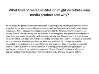 What kind of media institution might distribute your media product and why? As my magazine genre hasn’t been distributed in the magazine industry yet, I think it would appeal to shops who promote Bhangra music, as well as shops who which sell conventional magazines.  This is because the magazine is targeted at the Asian community, however  as society is multi cultural, it may also be featured in a newsagents. The genre of my magazine is new, therefore would be popular  with the Asian society  and Bhangra lovers. It is something fresh, therefore a lot of people may be interested  in what it has to offer . However, a publisher such as the  Bauer Media Group, who are a German publisher for Q magazine  may be interested in my product as it is something new and has never been created or seen on the shelves. As this publisher is very well known in the magazine industry and operates in 15 worldwide countries, it can allow the magazine “Simply Bhangra” to become a lot more popular, especially as this company has never published a Bhangra magazine before.  