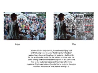 For my double page spread, I used the sponging tool on the background to show that the picture has been washed out, allowing the colours to look more dull in order for the article to be visible for the audience. I have used the  Same writing for the masthead throughout so it is consistent And so the audience recognize the article is from my magazine. The image is taken from behind in order to show the  audience and to show how popular Bhangra is. Before After 