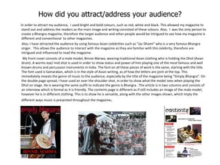 How did you attract/address your audience? In order to attract my audience,  I used bright and bold colours, such as red, white and black. This allowed my magazine to stand out and address the readers as the main image and writing consisted of these colours. Also,  I  was the only person to create a Bhangra magazine, therefore the target audience and other people would be intrigued to see how my magazine is different and conventional  to other magazines. Also, I have attracted the audience by using famous Asian celebrities such as “Jaz Dhami” who is a very famous Bhangra singer.  This allows the audience to interact with the magazine as they are familiar with this celebrity, therefore are intrigued and influenced to read the magazine.  My front cover consists of a male model; Binnie Marwa, wearing traditional Asian clothing who is holding the Dhol (Asian drum). A worms eye/ mid shot is used in order to show status and power of him playing one of the most famous and well known drums and percussion instruments in India. The font on all these pieces of work is the same, starting with the title. The font used is Samarakan, which is in the style of Asian writing, as of how the letters are joint at the top. This immediately reveals the genre of music to the audience, especially by the title of the magazine being “Simply Bhangra”. On the double page spread, I have used an over the shoulder shot, in order to show what the model sees when playing the Dhol on stage. He is wearing the same outfit to indicate the genre is Bhangra . The article is in two columns and consists of an interview which is formal as it is friendly. The contents page is different as if still includes an image of the male model, however he is in different clothing. This is to show he is versatile, along with the other images shown, which imply the different ways music is presented throughout the magazine .  