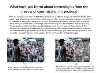 What have you learnt about technologies from the process of constructing this produc t? From the process, I have learnt that Photoshop allows you to edit and change pictures dramatically, into a specific way.  Also, the fact that it takes a lot of time and effort when creating your magazine in order for it to look realistic and the way you want it to. This is because Photoshop has a variety of ways to edit and create a magazine, therefore it takes longer and  twice as long. I had developed new skills such as using the sponging tool, which I used on my double page spread in order to fade out the background.  This allowed  me to fade out the background so the audience are able to read the magazine clearly, however are able to still the image. Overall, I have learnt that a lot of thought goes into creating magazines as each convention has a connotation; which reveals a deeper meaning when looked at in depth. Before;  the colour in the background is very bright, as you are able to see the audience's clothing clearly. After; after the use of the sponging tool, the background  looks as though it has been washed out, which allows the colours to look duller, in order for the article to be visible. 