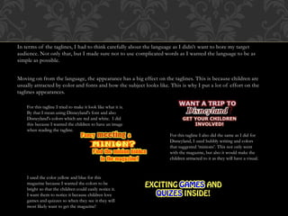 In terms of the taglines, I had to think carefully about the language as I didn’t want to bore my target
audience. Not only that, but I made sure not to use complicated words as I wanted the language to be as
simple as possible.
Moving on from the language, the appearance has a big effect on the taglines. This is because children are
usually attracted by color and fonts and how the subject looks like. This is why I put a lot of effort on the
taglines appearances.
For this tagline I tried to make it look like what it is.
By that I mean using Disneyland's font and also
Disneyland's colors which are red and white. I did
this because I wanted the children to have an image
when reading the tagline.
For this tagline I also did the same as I did for
Disneyland, I used bubbly writing and colors
that suggested ‘minions’. This not only went
with the magazine, but also it would make the
children attracted to it as they will have a visual.
I used the color yellow and blue for this
magazine because I wanted the colors to be
bright so that the children could easily notice it.
I want them to notice it because children love
games and quizzes so when they see it they will
most likely want to get the magazine!
 