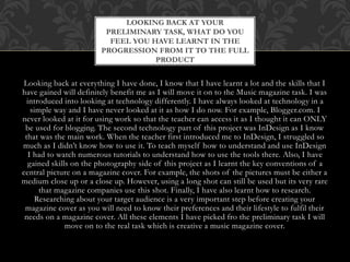 Looking back at everything I have done, I know that I have learnt a lot and the skills that I
have gained will definitely benefit me as I will move it on to the Music magazine task. I was
introduced into looking at technology differently. I have always looked at technology in a
simple way and I have never looked at it as how I do now. For example, Blogger.com. I
never looked at it for using work so that the teacher can access it as I thought it can ONLY
be used for blogging. The second technology part of this project was InDesign as I know
that was the main work. When the teacher first introduced me to InDesign, I struggled so
much as I didn’t know how to use it. To teach myself how to understand and use InDesign
I had to watch numerous tutorials to understand how to use the tools there. Also, I have
gained skills on the photography side of this project as I learnt the key conventions of a
central picture on a magazine cover. For example, the shots of the pictures must be either a
medium close up or a close up. However, using a long shot can still be used but its very rare
that magazine companies use this shot. Finally, I have also learnt how to research.
Researching about your target audience is a very important step before creating your
magazine cover as you will need to know their preferences and their lifestyle to fulfil their
needs on a magazine cover. All these elements I have picked fro the preliminary task I will
move on to the real task which is creative a music magazine cover.
LOOKING BACK AT YOUR
PRELIMINARY TASK, WHAT DO YOU
FEEL YOU HAVE LEARNT IN THE
PROGRESSION FROM IT TO THE FULL
PRODUCT
 
