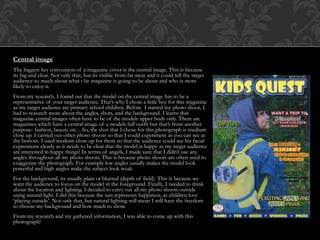 Central image
The biggest key convention of a magazine cover is the central image. This is because
its big and clear. Not only that, but its visible from far away and it could tell the target
audience so much about what t he magazine is going to be about and who is more
likely to enjoy it.
From my research, I found out that the model on the central image has to be a
representative of your target audience. That’s why I chose a little boy for this magazine
as my target audience are primary school children. Before I started my photo shoot, I
had to research more about the angles, shots, and the background. I learnt that
magazine central images often have to be of the models upper body only. There are
magazines which have a central image of a models full outfit but that’s from another
purpose- fashion, beauty etc…So, the shot that I chose for this photograph is medium
close up. I carried out other photo shoots so that I could experiment as you can see at
the bottom. I used medium close up for them so that the audience could see his facial
expressions clearly as it needs to be clear that the model is happy as my target audience
are interested in happy things! In terms of angels, I made sure that I didn’t use any
angles throughout all my photo shoots. This is because photo shoots are often used to
exaggerate the photograph. For example low angles usually makes the model look
powerful and high angles make the subject look weak.
For the background, its usually plain or blurred (depth of field). This is because we
want the audience to focus on the model in the foreground. Finally, I needed to think
about the location and lighting. I decided to carry out all my photo shoots outside
using natural light. I did this because the sun represents happiness, as children love
‘playing outside’. Not only that, but natural lighting will mean I will have the freedom
to choose my background and how much to show.
From my research and my gathered information, I was able to come up with this
photograph!
 