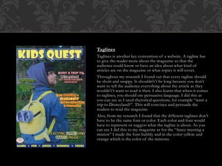 Taglines
Taglines is another key convention of a website. A tagline has
to give the reader more about the magazine so that the
audience could know or have an idea about what kind of
articles are on the magazine or what topics it will cover.
Throughout my research I found out that every tagline should
be short and snappy. It shouldn't’t be long because you don’t
want to tell the audience everything about the article as they
wouldn't’t want to read it then. I also learnt that when it comes
to taglines, you should use persuasive language. I did this as
you can see as I used rhetorical questions, for example “want a
trip to Disneyland?”. This will convince and persuade the
readers to read the magazine.
Also, from my research I found that the different taglines don’t
have to be the same font or color. Each color and font would
have to represent or suggest what the tagline is about. As you
can see I did this to my magazine as for the “fancy meeting a
minion” I made the font bubbly and in the color yellow and
orange which is the color of the minions.
 