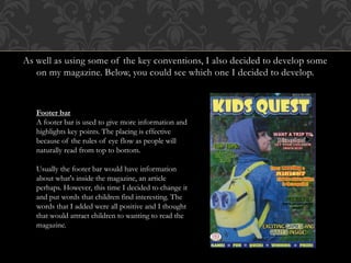 As well as using some of the key conventions, I also decided to develop some
on my magazine. Below, you could see which one I decided to develop.
Footer bar
A footer bar is used to give more information and
highlights key points. The placing is effective
because of the rules of eye flow as people will
naturally read from top to bottom.
Usually the footer bar would have information
about what's inside the magazine, an article
perhaps. However, this time I decided to change it
and put words that children find interesting. The
words that I added were all positive and I thought
that would attract children to wanting to read the
magazine.
 