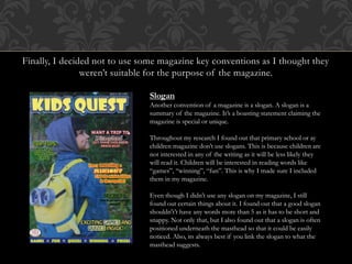 Finally, I decided not to use some magazine key conventions as I thought they
weren’t suitable for the purpose of the magazine.
Slogan
Another convention of a magazine is a slogan. A slogan is a
summary of the magazine. It’s a boasting statement claiming the
magazine is special or unique.
Throughout my research I found out that primary school or ay
children magazine don’t use slogans. This is because children are
not interested in any of the writing as it will be less likely they
will read it. Children will be interested in reading words like
“games”, “winning”, “fun”. This is why I made sure I included
them in my magazine.
Even though I didn’t use any slogan on my magazine, I still
found out certain things about it. I found out that a good slogan
shouldn't’t have any words more than 5 as it has to be short and
snappy. Not only that, but I also found out that a slogan is often
positioned underneath the masthead so that it could be easily
noticed. Also, its always best if you link the slogan to what the
masthead suggests.
 