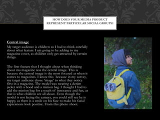 Central image
My target audience is children so I had to think carefully
about what feature I am going to be adding to my
magazine cover, as children only get attracted by certain
things.
The first feature that I thought about when thinking
about mu magazine was the central image. This is
because the central image is the most focused at when it
comes to magazines. I know this because in my survey,
my target audience chose ‘image’ to what they notice
first in a magazine. The model was wearing a denim
jacket with a hood and a minion bag. I thought I had to
add the minion bag for a touch of innocence and fun, as
that is what children are all about. Even though the
model is not facing the camera, you could still see he is
happy, as there is a smile on his face to make his facial
expressions look positive. From this photo shoot.
HOW DOES YOUR MEDIA PRODUCT
REPRESENT PARTICULAR SOCIAL GROUPS?
 