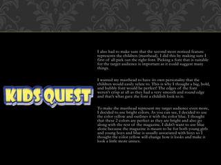 I also had to make sure that the second most noticed feature
represents the children (masthead). I did this by making sure I
first of all pick out the right font. Picking a font that is suitable
for the target audience is important as it could suggest many
things.
I wanted my masthead to have its own personality that the
children would easily relate to. This is why I thought a big, bold,
and bubbly font would be perfect! The edges of the font
weren't crisp at all as they had a very smooth and round edge
and that’s what gave the font a childish look to it.
To make the masthead represent my target audience even more,
I decided to use bright colors. As you can see, I decided to use
the color yellow and outlines it with the color blue. I thought
that these 2 colors are perfect as they are bright and also go
along with the rest of the magazine. I didn't want to use blue
alone because the magazine is meant to be for both young girls
and young boys and blue is usually associated with boys so I
thought the color yellow will change how it looks and make it
look a little more unisex.
 