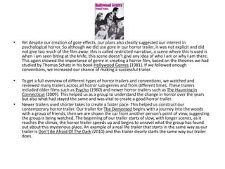 • Yet despite our creation of gore effects, our plans also clearly suggested our interest in
psychological horror. So although we did use gore in our horror trailer, it was not explicit and did
not give too much of the film away: this is called restricted narration, a scene where this is used is
when i am seen biting at the knife, this scene doesn’t give any idea of who I am or why I am there.
This again showed the importance of genre in creating a horror film, based on the theories we had
studied by Thomas Schatz in his book Hollywood Genres (1981). If we followed enough
conventions, we increased our chance of making a successful trailer.
• To get a full overview of different types of horror trailers and conventions, we watched and
reviewed many trailers across all horror sub-genres and from different times. These trailers
included older films such as Psycho (1960) and newer horror trailers such as The Haunting in
Connecticut (2009). This helped us as a group to understand the change in horror over the years
but also what had stayed the same and was vital to create a good horror trailer.
• Newer trailers used shorter takes to create a faster pace. This helped us construct our
contemporary horror trailer. Our trailer for The Demented begins with a journey into the woods
with a group of friends, then we are shown the car from another person’s point of view, suggesting
the group is being watched. The beginning of our trailer starts of slow, with longer scenes, as it
reaches the climax, the horror trailer speeds up and begins to unravel what the group has found
out about this mysterious place. An example of a real life trailer that starts in the same way as our
trailer is Don’t Be Afraid Of The Dark (2010) and this trailer clearly starts the same way our trailer
does.
 