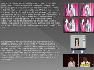 After filming the completed footage for the music video I went on
to use Final Cut rather than I-Movie. The reason I did this was
because it gave a more professional and enhanced view on the
video. Although it was more complex and difficult to use, for some
scenes (e.g. the photobooth scene) it was far more professional
and smoother to use Final Cut rather than I-Movie. With the help of
the YouTube tutorials from the researching stage and final cut I
learned how to alter the contrast and the colouring of the
video, which helped me, simulate a real photobooth. This also
helped me continue to create voyeurism as the realistic look to the
scene made it seem that the audience were actually watching the
date.




 I also used both Adobe Photoshop and Adobe Illustrator to
create my ancillary text. To conform to my genre, on the final
draft of my ancillary text I decided to have a greater focus on the
setting rather than the using computerised effects. As I only had a
basic understanding of how to use these software’s I still
researched tutorials to try and smooth out any imperfections in the
images I used. On the previous drafts of my ancillary text however
I experimented with the colouring effects of the image and the
background.
 