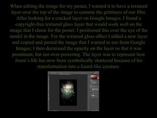 When editing the image for my poster, I wanted it to have a textured
layer over the top of the image to connote the grittiness of our film.
After looking for a cracked layer on Google Images, I found a
copyright-free textured glass layer that would work well on the
image that I chose for the poster. I positioned this over the eye of the
model in the image. For the textured glass effect I added a new layer
and copied and pasted the image that I wanted to use from Google
Images; I then decreased the opacity on the layer so that it was
prominent, but not over-powering. The layer was to represent how
Jason’s life has now been symbolically shattered because of his
transformation into a lizard-like creature.
 