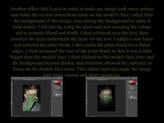 Another effect that I used in order to make my image look more serious
and make the viewer concentrate more on the model’s face, rather than
the background of the image, was editing the background to make it
look darker. I did this by using the paint tool and selecting the colour
red to connote blood and death, I then coloured over the text, then
lowered the layer underneath the layer for the text. I added a new layer
and selected the paint brush, I then made the paint brush have faded
edges, I then increased the size of the paint brush so that it was a little
bigger than the models face; I then clicked on the models face once and
the background became darker, and therefore allowed the audience to
focus on the models face more. This added layer has made the image
look more serious and more menacing.
 