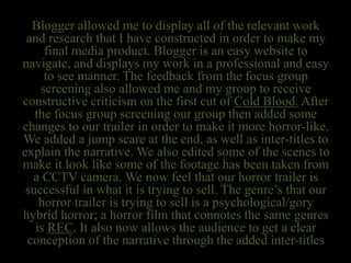 Blogger allowed me to display all of the relevant work
and research that I have constructed in order to make my
final media product. Blogger is an easy website to
navigate, and displays my work in a professional and easy
to see manner. The feedback from the focus group
screening also allowed me and my group to receive
constructive criticism on the first cut of Cold Blood. After
the focus group screening our group then added some
changes to our trailer in order to make it more horror-like.
We added a jump scare at the end, as well as inter-titles to
explain the narrative. We also edited some of the scenes to
make it look like some of the footage has been taken from
a CCTV camera. We now feel that our horror trailer is
successful in what it is trying to sell. The genre’s that our
horror trailer is trying to sell is a psychological/gory
hybrid horror; a horror film that connotes the same genres
is REC. It also now allows the audience to get a clear
conception of the narrative through the added inter-titles
 