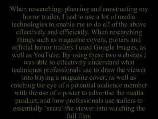 When researching, planning and constructing my
horror trailer, I had to use a lot of media
technologies to enable me to do all of the above
effectively and efficiently. When researching
things such as magazine covers, posters and
official horror trailers I used Google Images, as
well as YouTube. By using these two websites I
was able to effectively understand what
techniques professionals use to draw the viewer
into buying a magazine cover; as well as
catching the eye of a potential audience member
with the use of a poster to advertise the media
product; and how professionals use trailers to
essentially ‘scare’ the viewer into watching the
full film.
 